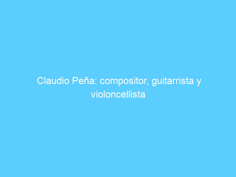 Claudio Peña: compositor, guitarrista y violoncellista