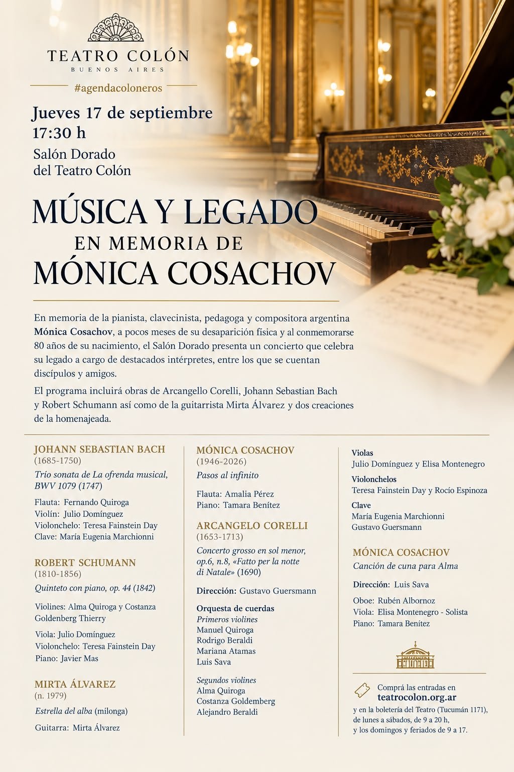 Flyer del Teatro Colón, Salón Dorado. #agendacoloneros. Jueves 17 de septiembre, 17:30 h. Salón Dorado del Teatro Colón. Música y legado, en memoria de Mónica Cosachov. En memoria de la pianista, clavecinista, pedagoga y compositora argentina Mónica Cosachov, a pocos meses de su desaparición física y al conmemorarse 80 años de su nacimiento, el Salón Dorado presenta un concierto que celebra su legado a cargo de destacados intérpretes, entre los que se cuentan discípulos y amigos. El programa incluirá obras de Arcangello Corelli, Johann Sebastian Bach y Robert Schumann así como de la guitarrista Mirta Álvarez y dos creaciones de la homenajeada. Compra de entradas en teatrocolon.org.ar y en la boletería del Teatro (Tucumán 1171), de lunes a sábados de 9 a 20 h, y domingos y feriados de 9 a 17.
